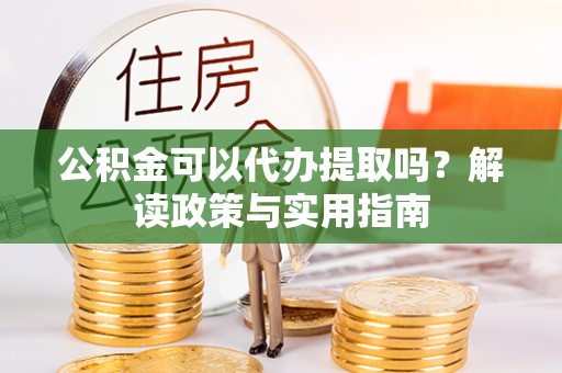 酉阳公积金可以代办提取吗？解读政策与实用指南