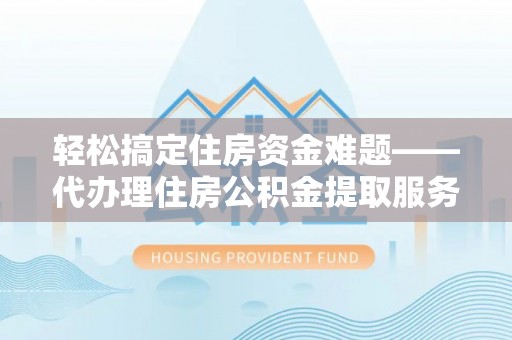酉阳轻松搞定住房资金难题——代办理住房公积金提取服务详解