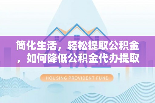 酉阳简化生活，轻松提取公积金，如何降低公积金代办提取的费用？