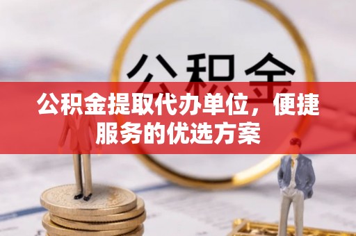 酉阳公积金提取代办单位，便捷服务的优选方案