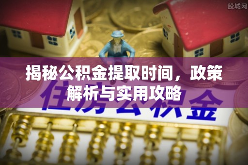 酉阳揭秘公积金提取时间，政策解析与实用攻略