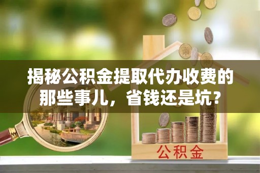 酉阳揭秘公积金提取代办收费的那些事儿，省钱还是坑？