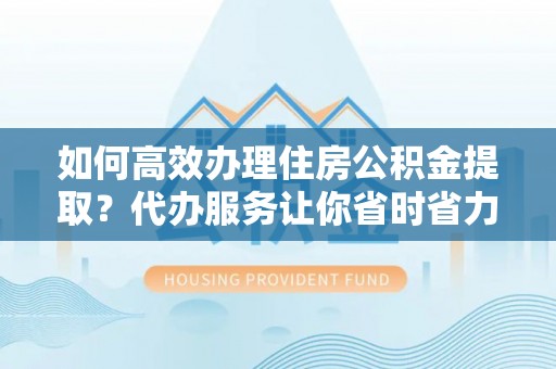 酉阳如何高效办理住房公积金提取？代办服务让你省时省力