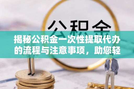 酉阳揭秘公积金一次性提取代办的流程与注意事项，助您轻松拿钱！