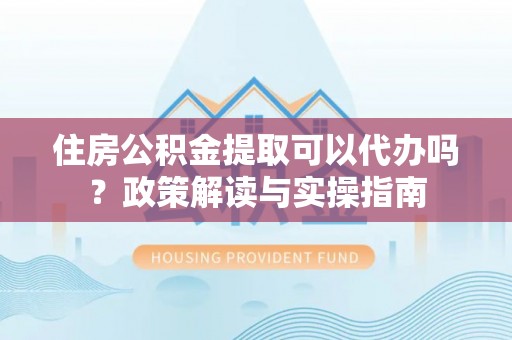 酉阳住房公积金提取可以代办吗？政策解读与实操指南