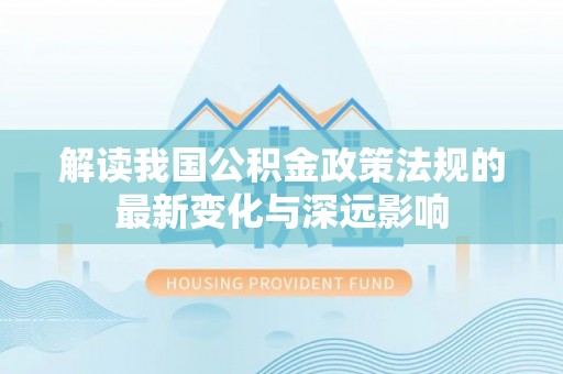 酉阳解读我国公积金政策法规的最新变化与深远影响
