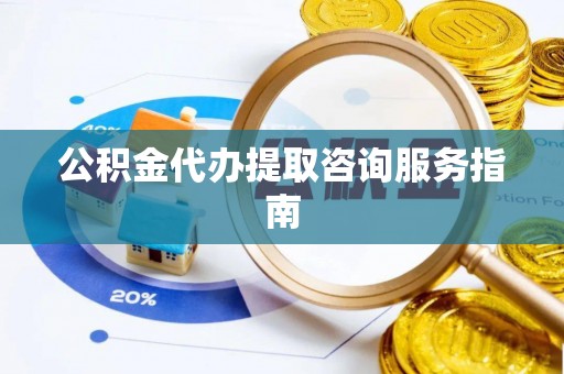酉阳公积金代办提取咨询服务指南