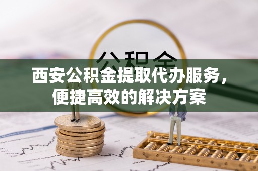 酉阳西安公积金提取代办服务，便捷高效的解决方案