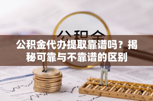 酉阳公积金代办提取靠谱吗？揭秘可靠与不靠谱的区别