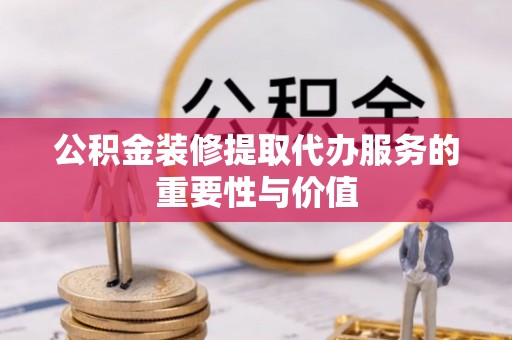 酉阳公积金装修提取代办服务的重要性与价值