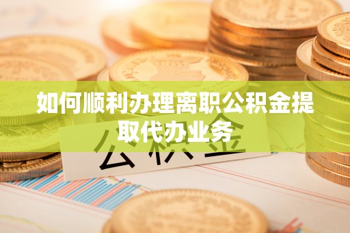 酉阳如何顺利办理离职公积金提取代办业务