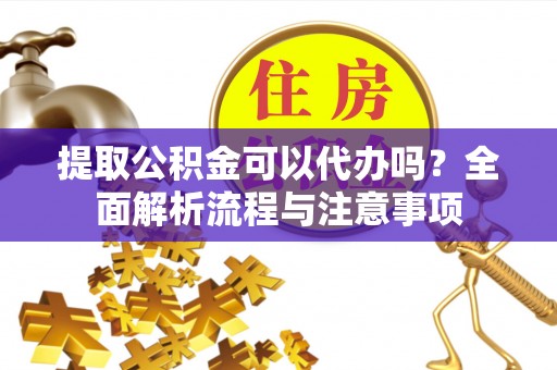 酉阳提取公积金可以代办吗？全面解析流程与注意事项