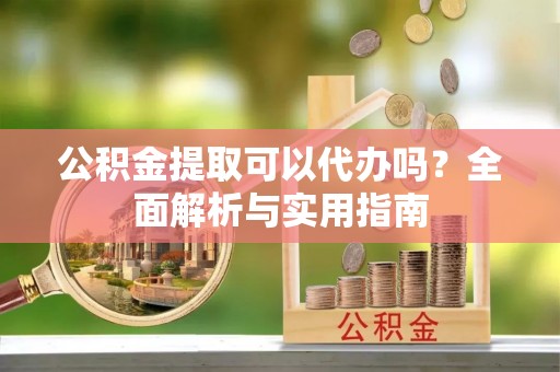 酉阳公积金提取可以代办吗？全面解析与实用指南