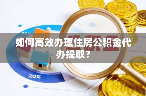 酉阳如何高效办理住房公积金代办提取？