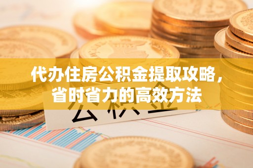 酉阳代办住房公积金提取攻略，省时省力的高效方法