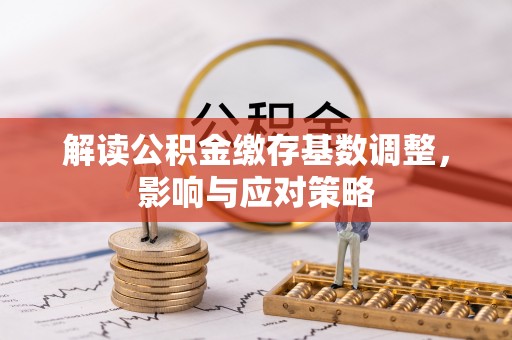 酉阳解读公积金缴存基数调整，影响与应对策略