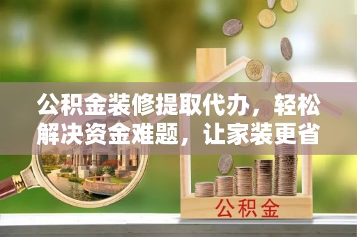 酉阳公积金装修提取代办，轻松解决资金难题，让家装更省心
