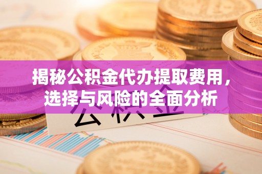 酉阳揭秘公积金代办提取费用，选择与风险的全面分析