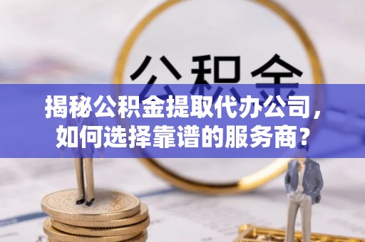 酉阳揭秘公积金提取代办公司，如何选择靠谱的服务商？