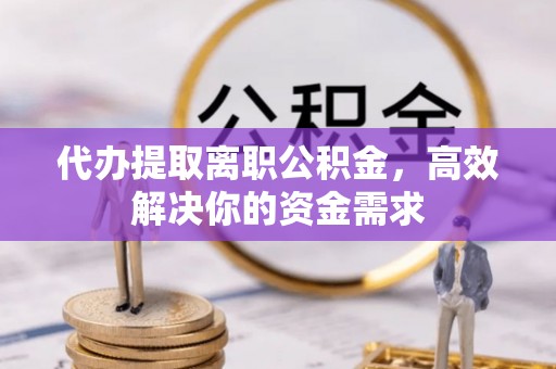 酉阳代办提取离职公积金，高效解决你的资金需求