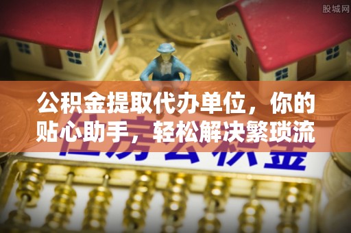 酉阳公积金提取代办单位，你的贴心助手，轻松解决繁琐流程