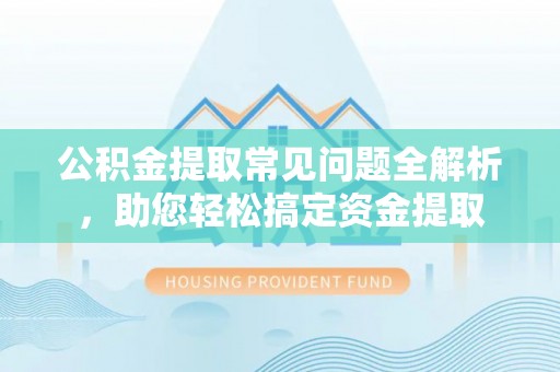 酉阳公积金提取常见问题全解析，助您轻松搞定资金提取