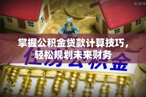酉阳掌握公积金贷款计算技巧，轻松规划未来财务