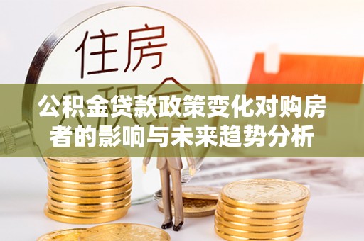 酉阳公积金贷款政策变化对购房者的影响与未来趋势分析