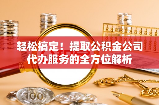 酉阳轻松搞定！提取公积金公司代办服务的全方位解析