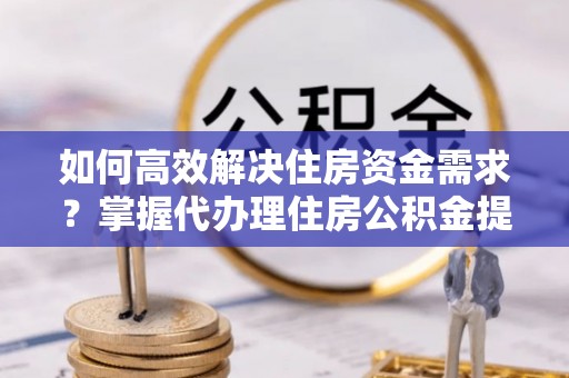 酉阳如何高效解决住房资金需求？掌握代办理住房公积金提取技巧是关键