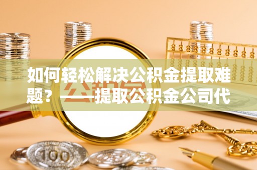 酉阳如何轻松解决公积金提取难题？——提取公积金公司代办服务解析