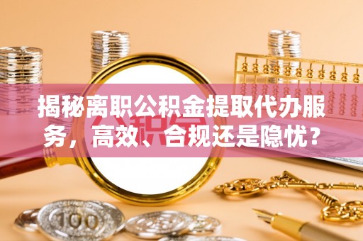 酉阳揭秘离职公积金提取代办服务，高效、合规还是隐忧？