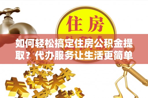 酉阳如何轻松搞定住房公积金提取？代办服务让生活更简单