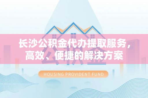 酉阳长沙公积金代办提取服务，高效、便捷的解决方案