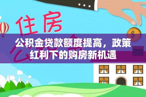 酉阳公积金贷款额度提高，政策红利下的购房新机遇