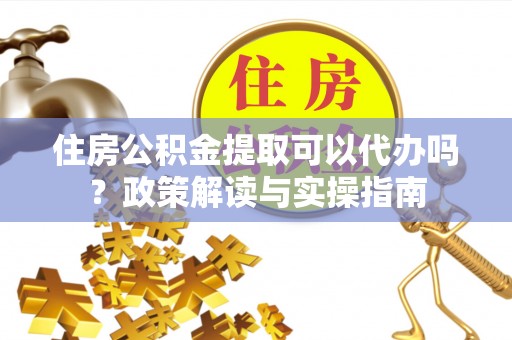 酉阳住房公积金提取可以代办吗？政策解读与实操指南