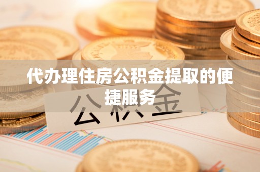 酉阳代办理住房公积金提取的便捷服务