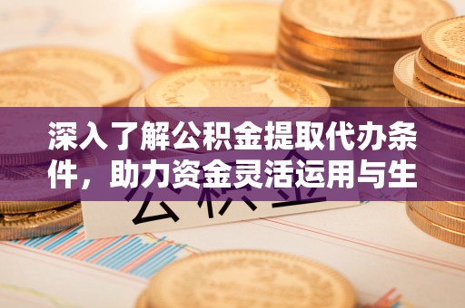 酉阳深入了解公积金提取代办条件，助力资金灵活运用与生活规划