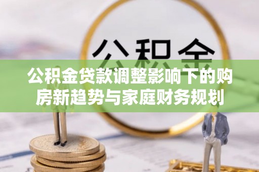 酉阳公积金贷款调整影响下的购房新趋势与家庭财务规划