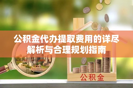 酉阳公积金代办提取费用的详尽解析与合理规划指南