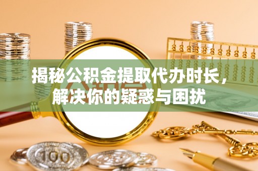 酉阳揭秘公积金提取代办时长，解决你的疑惑与困扰