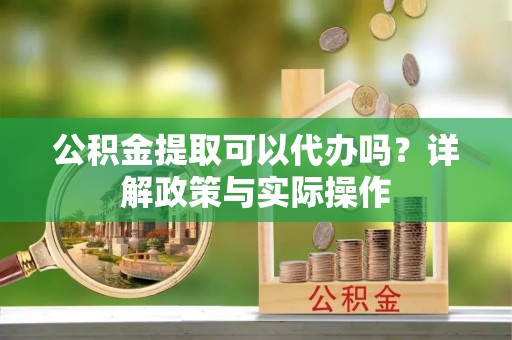 酉阳公积金提取可以代办吗？详解政策与实际操作