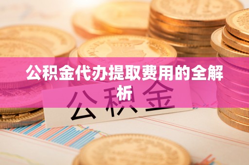 酉阳公积金代办提取费用的全解析