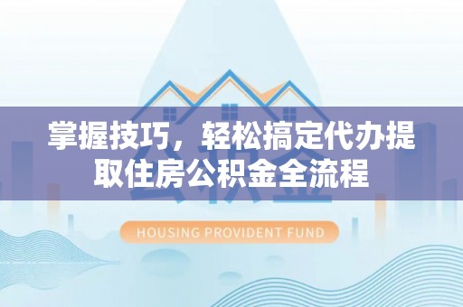 酉阳掌握技巧，轻松搞定代办提取住房公积金全流程
