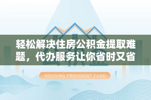 酉阳轻松解决住房公积金提取难题，代办服务让你省时又省心