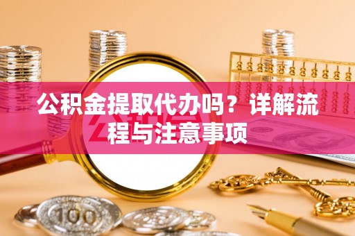 酉阳公积金提取代办吗？详解流程与注意事项