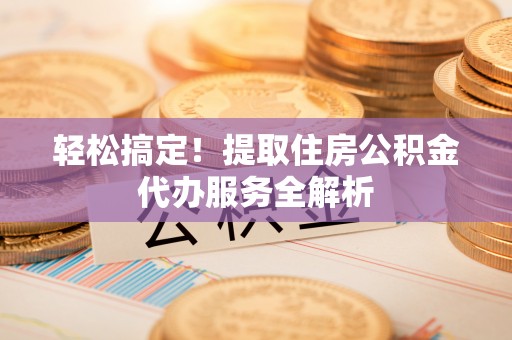 酉阳轻松搞定！提取住房公积金代办服务全解析