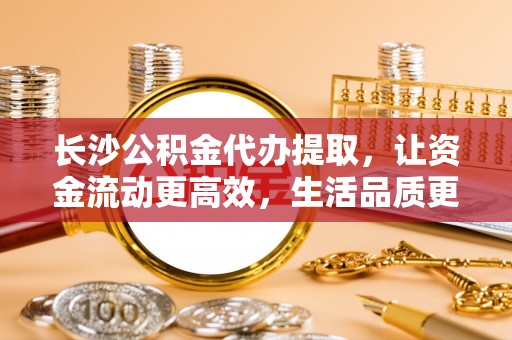酉阳长沙公积金代办提取，让资金流动更高效，生活品质更优越