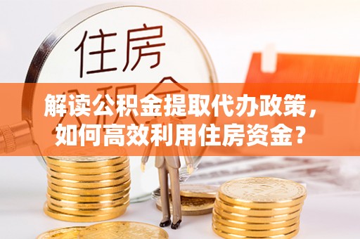 酉阳解读公积金提取代办政策，如何高效利用住房资金？