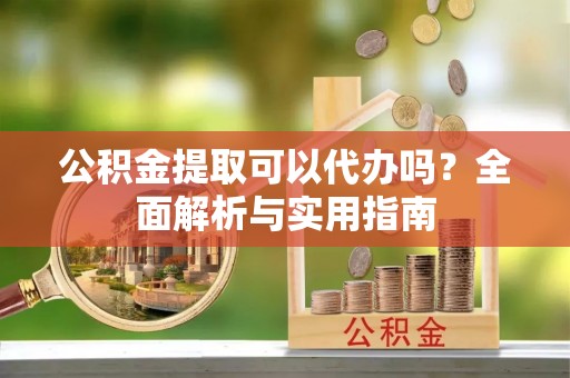 酉阳公积金提取可以代办吗？全面解析与实用指南